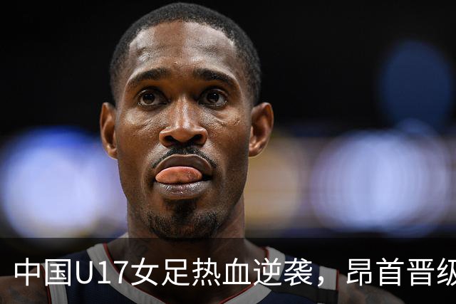 中国U17女足热血逆袭，昂首晋级16强，迎战法国！